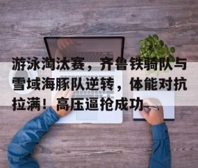 开云综合服务-游泳淘汰赛，齐鲁铁骑队与雪域海豚队逆转，体能对抗拉满！高压逼抢成功