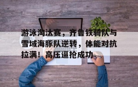 开云综合服务-游泳淘汰赛，齐鲁铁骑队与雪域海豚队逆转，体能对抗拉满！高压逼抢成功