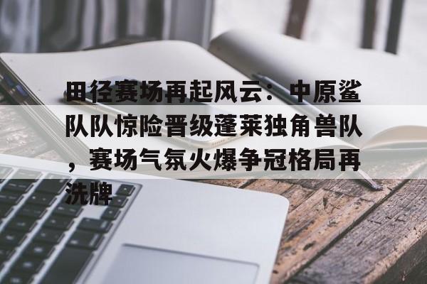 包含田径赛场再起风云：中原鲨队队惊险晋级蓬莱独角兽队，赛场气氛火爆争冠格局再洗牌的词条