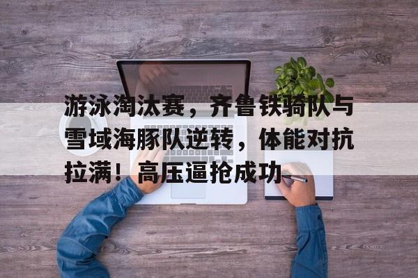 游泳淘汰赛，齐鲁铁骑队与雪域海豚队逆转，体能对抗拉满！高压逼抢成功